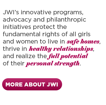 JWI's innovative programs, advocacy and philanthropic initiatives protect the fundamental rights of all girls and women to live in safe homes, thrive in healthy relationships, and realize the full potential of their personal strength. Click to learn more.